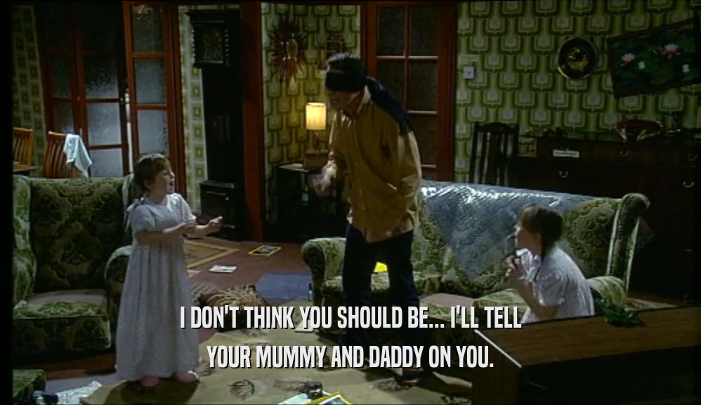 I DON'T THINK YOU SHOULD BE... I'LL TELL YOUR MUMMY AND DADDY ON YOU. 