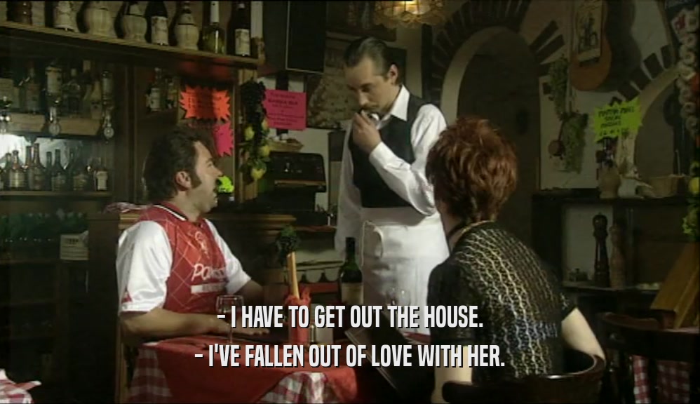 - I HAVE TO GET OUT THE HOUSE. - I'VE FALLEN OUT OF LOVE WITH HER. 