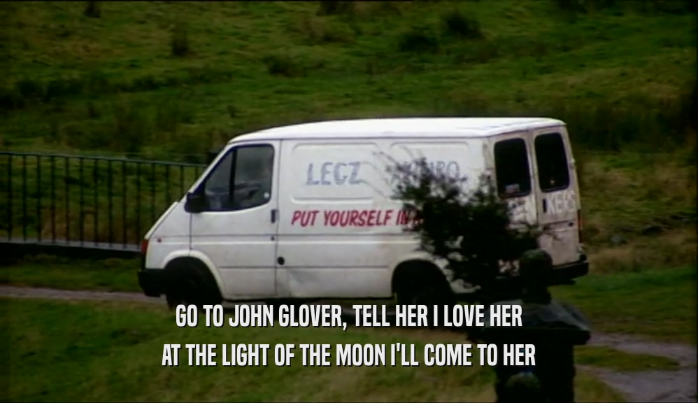 GO TO JOHN GLOVER, TELL HER I LOVE HER AT THE LIGHT OF THE MOON I'LL COME TO HER 