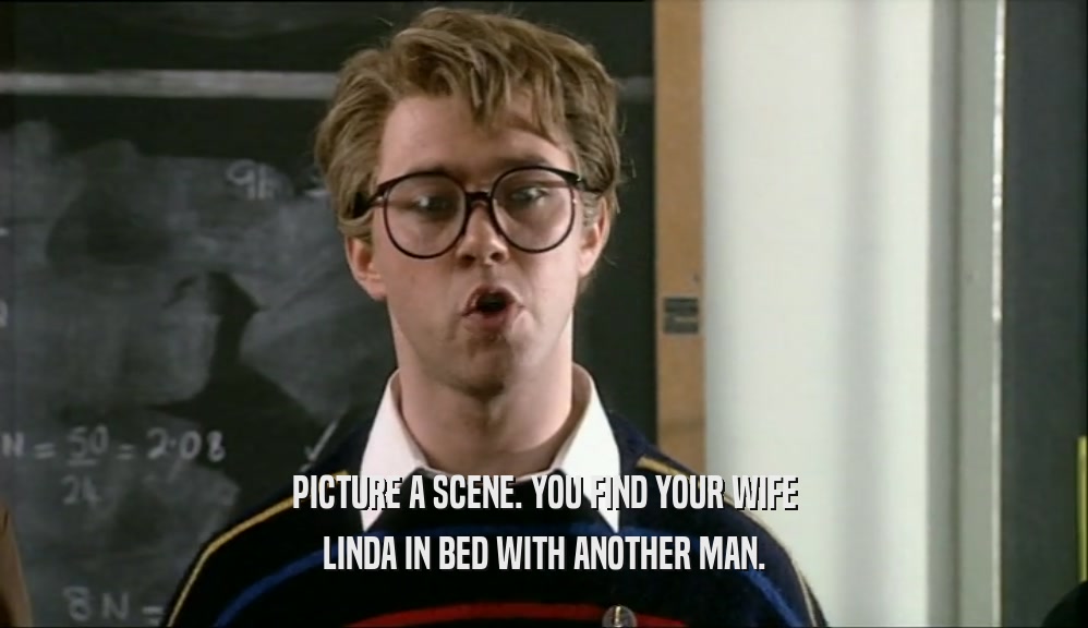 PICTURE A SCENE. YOU FIND YOUR WIFE
 LINDA IN BED WITH ANOTHER MAN.
 
