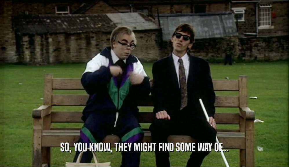 SO, YOU KNOW, THEY MIGHT FIND SOME WAY OF...  