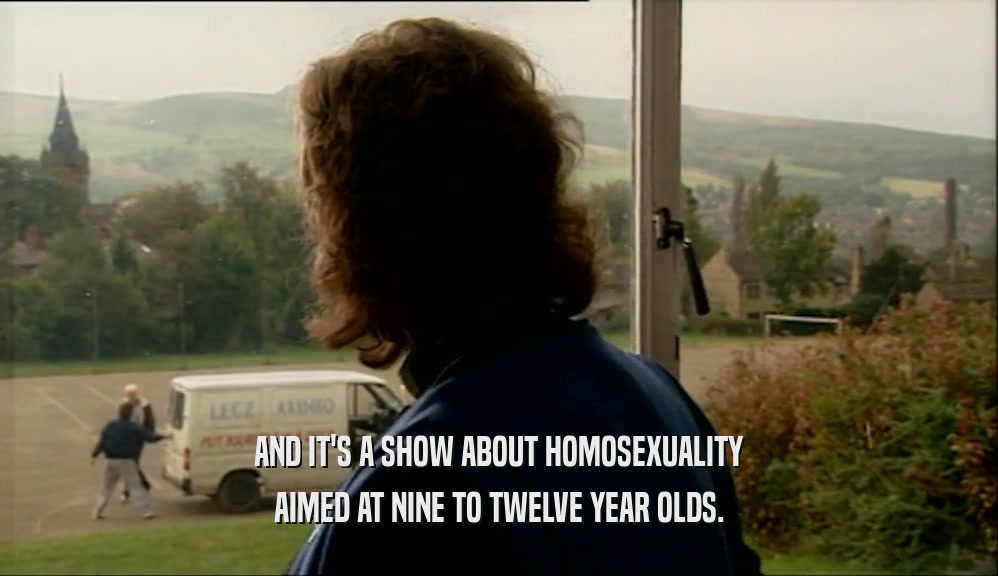 AND IT'S A SHOW ABOUT HOMOSEXUALITY AIMED AT NINE TO TWELVE YEAR OLDS. 