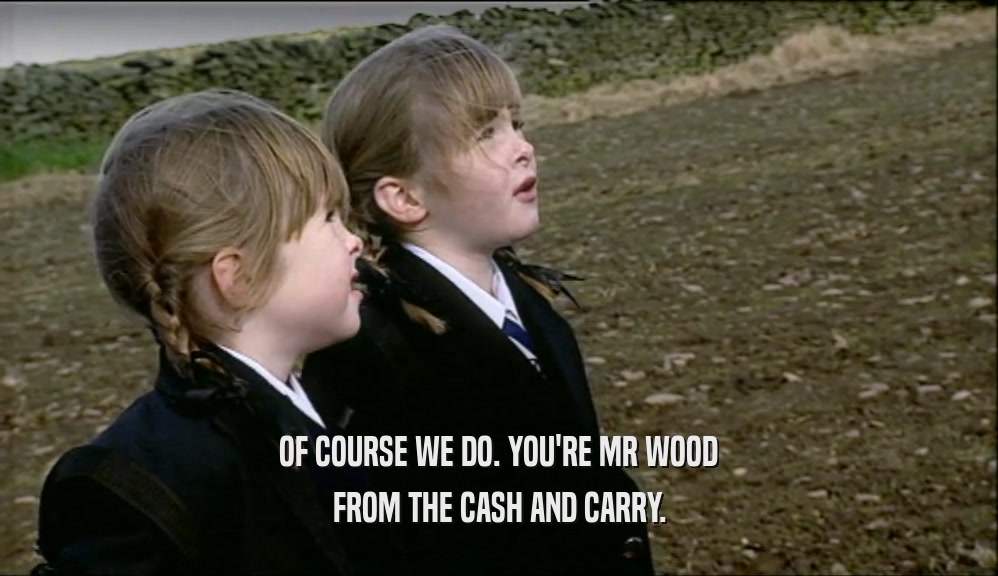 OF COURSE WE DO. YOU'RE MR WOOD FROM THE CASH AND CARRY. 