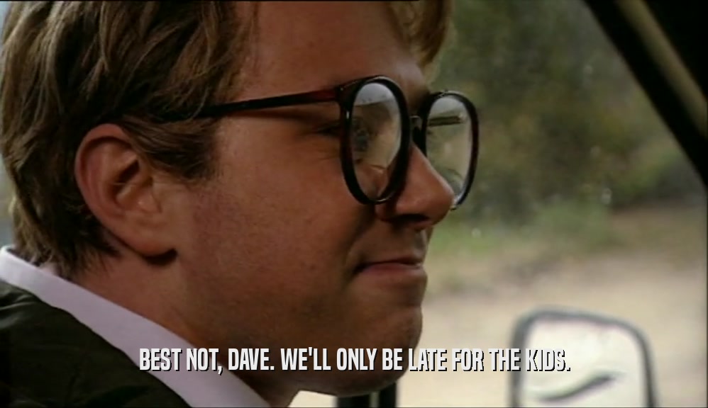 BEST NOT, DAVE. WE'LL ONLY BE LATE FOR THE KIDS.  