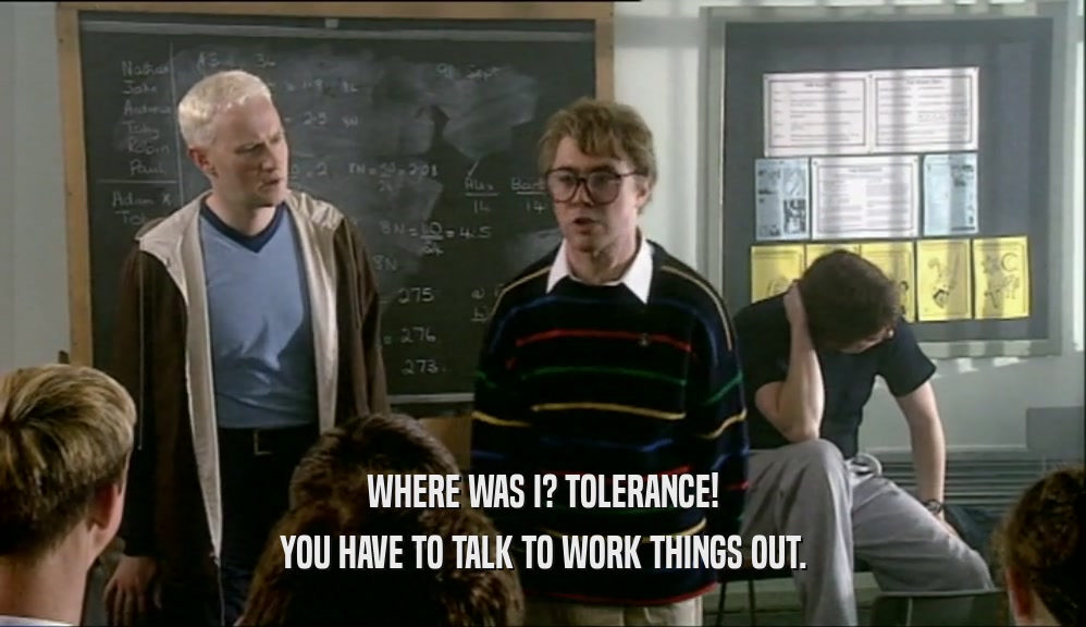 WHERE WAS I? TOLERANCE! YOU HAVE TO TALK TO WORK THINGS OUT. 