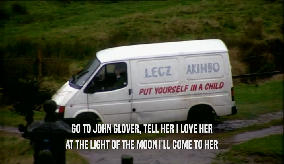 GO TO JOHN GLOVER, TELL HER I LOVE HER AT THE LIGHT OF THE MOON I'LL COME TO HER 