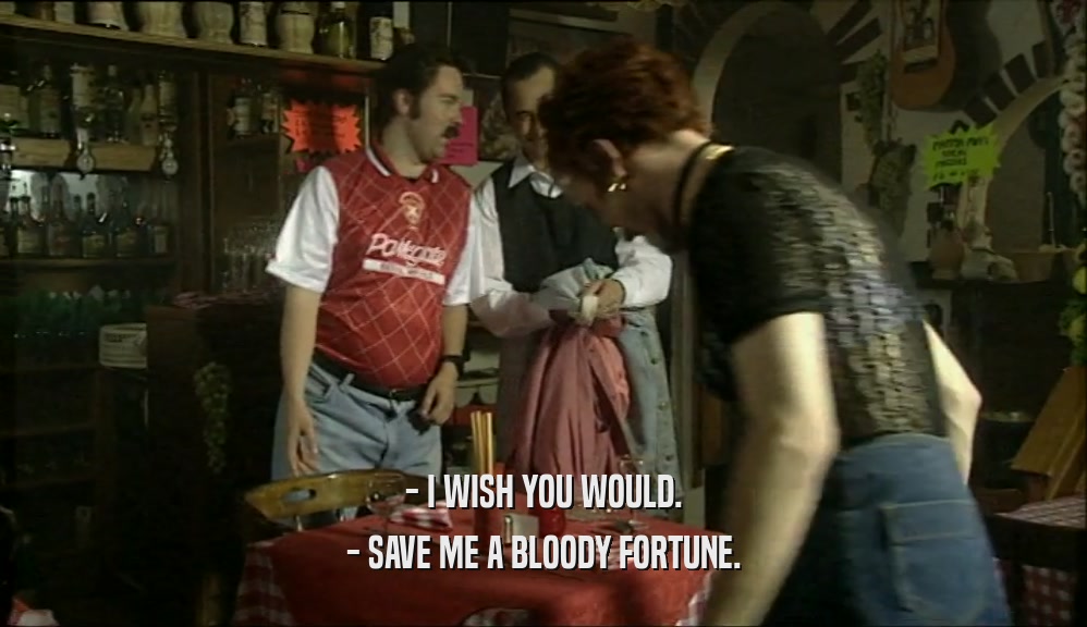 - I WISH YOU WOULD. - SAVE ME A BLOODY FORTUNE. 