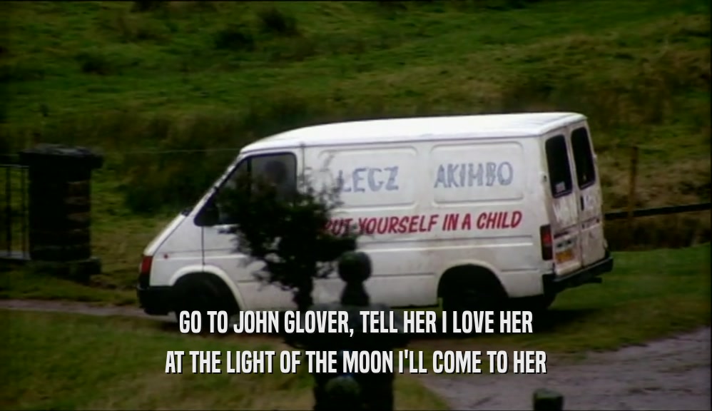 GO TO JOHN GLOVER, TELL HER I LOVE HER AT THE LIGHT OF THE MOON I'LL COME TO HER 
