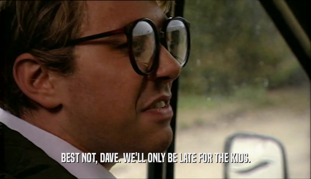 BEST NOT, DAVE. WE'LL ONLY BE LATE FOR THE KIDS.  