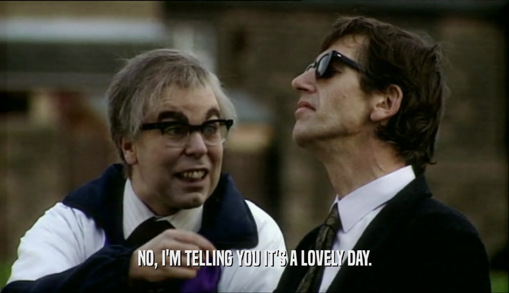 NO, I'M TELLING YOU IT'S A LOVELY DAY.  
