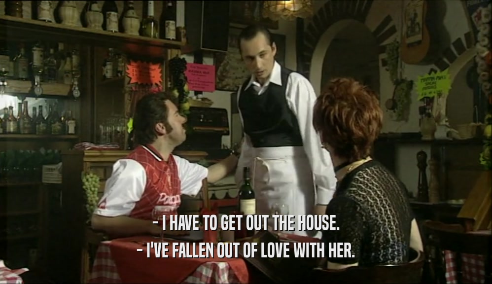 - I HAVE TO GET OUT THE HOUSE. - I'VE FALLEN OUT OF LOVE WITH HER. 