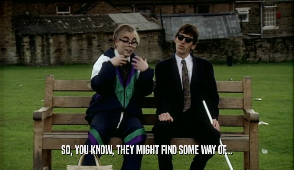 SO, YOU KNOW, THEY MIGHT FIND SOME WAY OF...  
