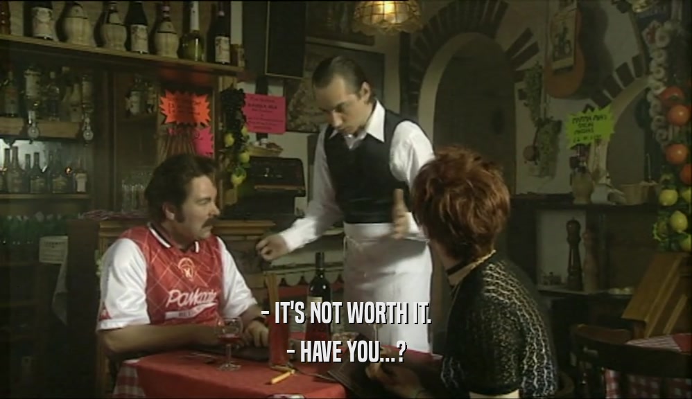- IT'S NOT WORTH IT. - HAVE YOU...? 
