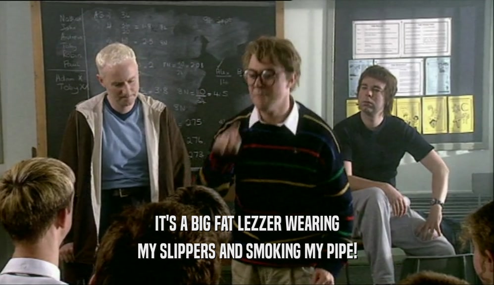 IT'S A BIG FAT LEZZER WEARING MY SLIPPERS AND SMOKING MY PIPE! 