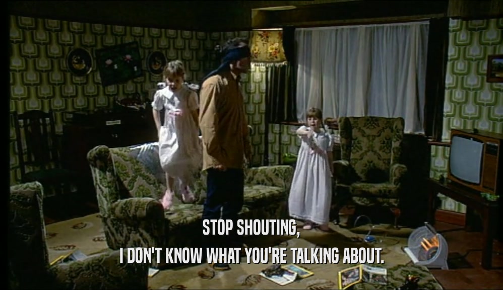 STOP SHOUTING, I DON'T KNOW WHAT YOU'RE TALKING ABOUT. 