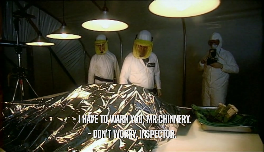 - I HAVE TO WARN YOU, MR CHINNERY.
 - DON'T WORRY, INSPECTOR.
 