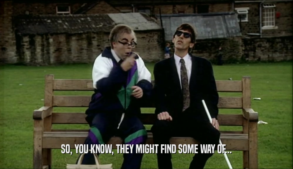 SO, YOU KNOW, THEY MIGHT FIND SOME WAY OF...  