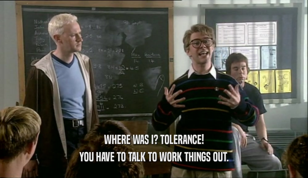 WHERE WAS I? TOLERANCE! YOU HAVE TO TALK TO WORK THINGS OUT. 
