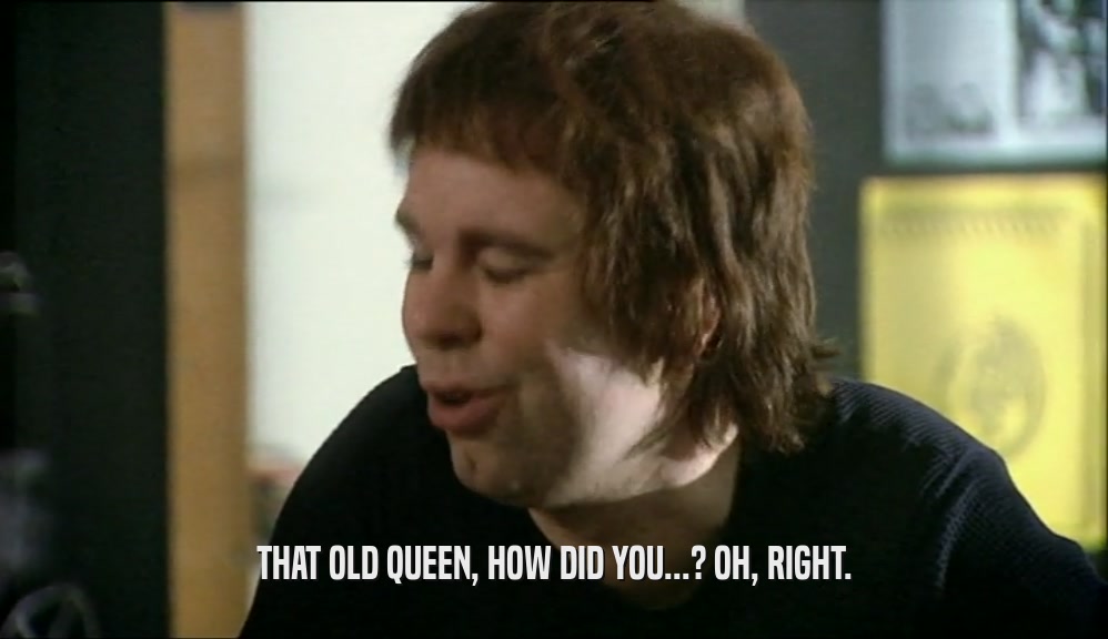 THAT OLD QUEEN, HOW DID YOU...? OH, RIGHT.  
