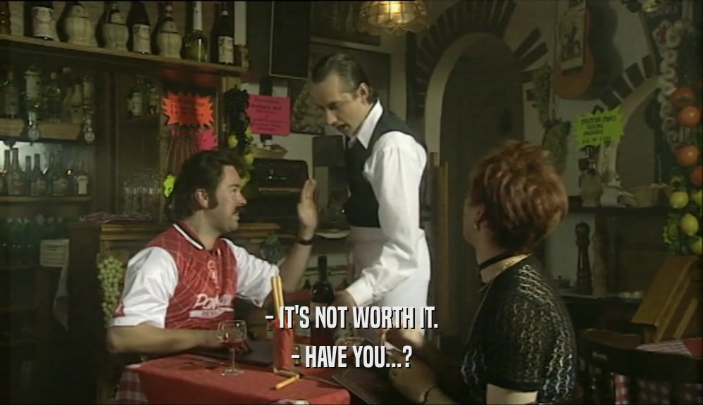 - IT'S NOT WORTH IT. - HAVE YOU...? 
