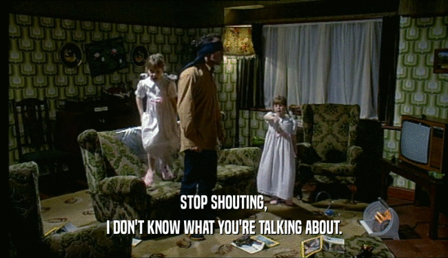 STOP SHOUTING, I DON'T KNOW WHAT YOU'RE TALKING ABOUT. 