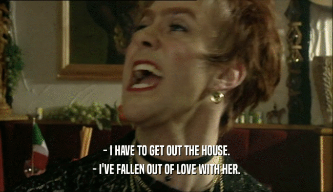 - I HAVE TO GET OUT THE HOUSE. - I'VE FALLEN OUT OF LOVE WITH HER. 