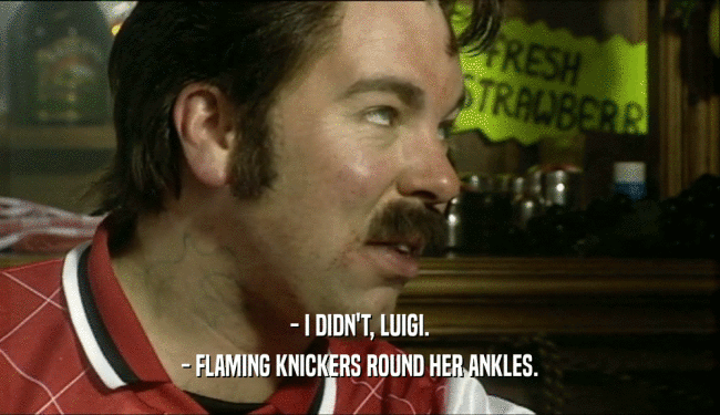 - I DIDN'T, LUIGI.
 - FLAMING KNICKERS ROUND HER ANKLES.
 