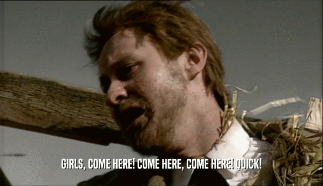 GIRLS, COME HERE! COME HERE, COME HERE! QUICK!  