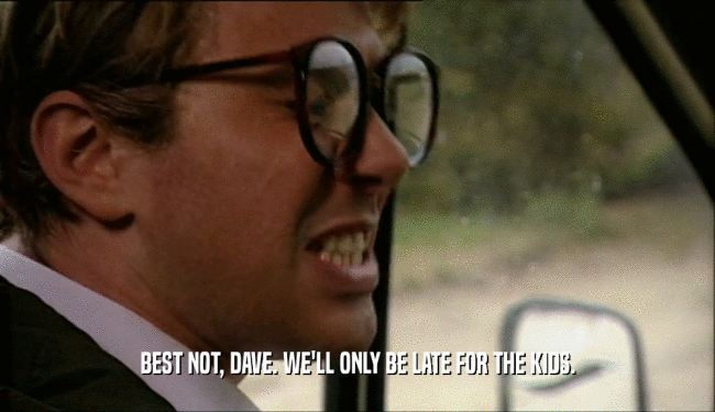 BEST NOT, DAVE. WE'LL ONLY BE LATE FOR THE KIDS.  