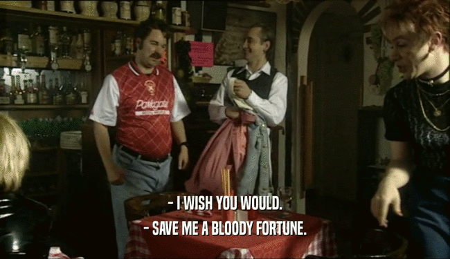 - I WISH YOU WOULD.
 - SAVE ME A BLOODY FORTUNE.
 