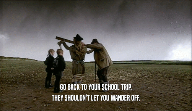 GO BACK TO YOUR SCHOOL TRIP.
 THEY SHOULDN'T LET YOU WANDER OFF.
 