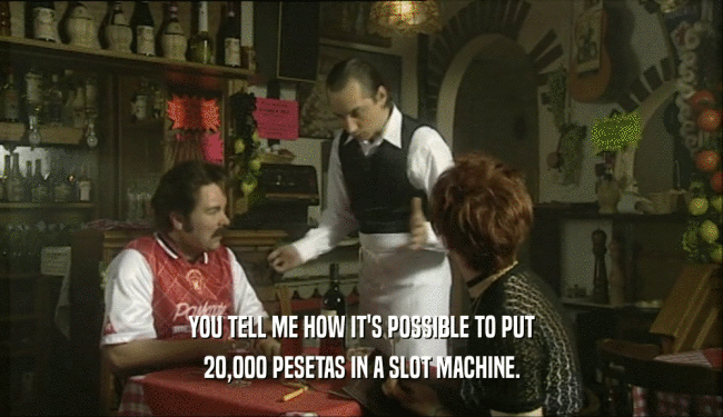 YOU TELL ME HOW IT'S POSSIBLE TO PUT 20,000 PESETAS IN A SLOT MACHINE. 