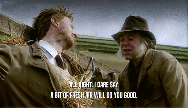 ALL RIGHT. I DARE SAY A BIT OF FRESH AIR WILL DO YOU GOOD. 