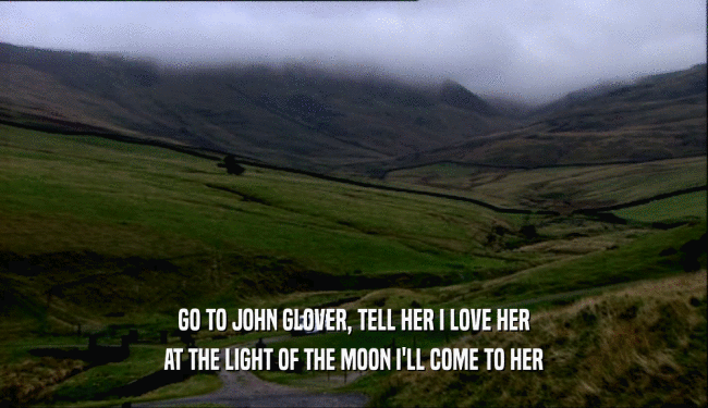 GO TO JOHN GLOVER, TELL HER I LOVE HER AT THE LIGHT OF THE MOON I'LL COME TO HER 
