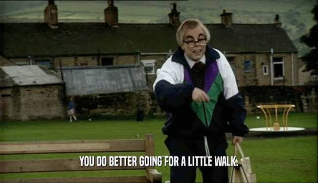 YOU DO BETTER GOING FOR A LITTLE WALK.  