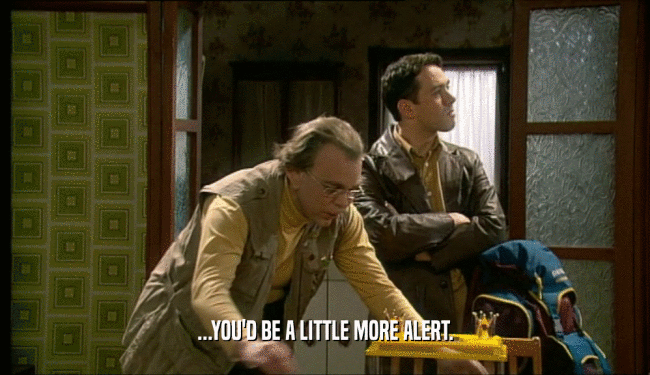 ...YOU'D BE A LITTLE MORE ALERT.  
