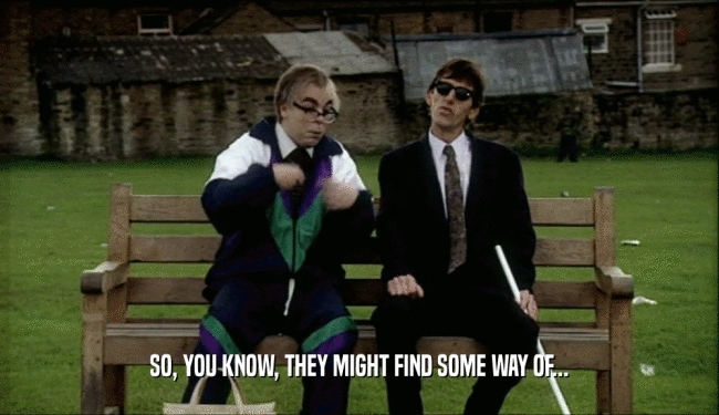 SO, YOU KNOW, THEY MIGHT FIND SOME WAY OF...  