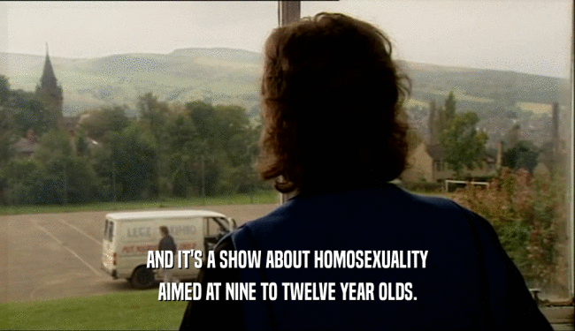 AND IT'S A SHOW ABOUT HOMOSEXUALITY AIMED AT NINE TO TWELVE YEAR OLDS. 