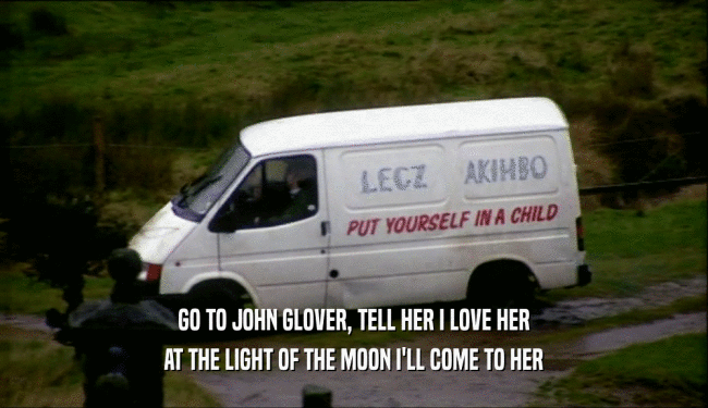 GO TO JOHN GLOVER, TELL HER I LOVE HER AT THE LIGHT OF THE MOON I'LL COME TO HER 
