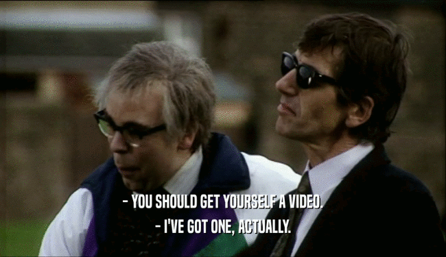 - YOU SHOULD GET YOURSELF A VIDEO.
 - I'VE GOT ONE, ACTUALLY.
 