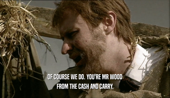 OF COURSE WE DO. YOU'RE MR WOOD FROM THE CASH AND CARRY. 