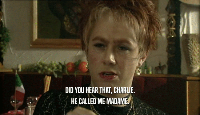 DID YOU HEAR THAT, CHARLIE.
 HE CALLED ME MADAME.
 