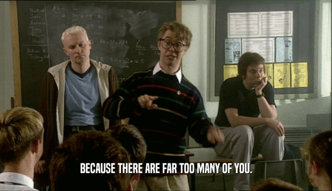 BECAUSE THERE ARE FAR TOO MANY OF YOU.  