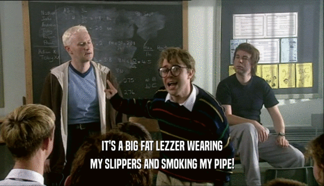 IT'S A BIG FAT LEZZER WEARING MY SLIPPERS AND SMOKING MY PIPE! 