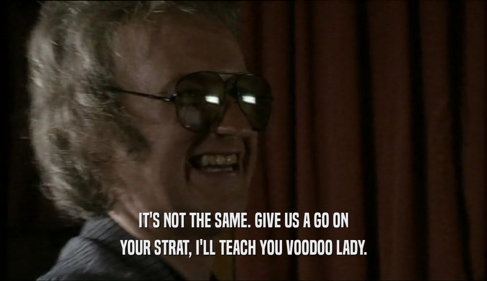 IT'S NOT THE SAME. GIVE US A GO ON YOUR STRAT, I'LL TEACH YOU VOODOO LADY. 