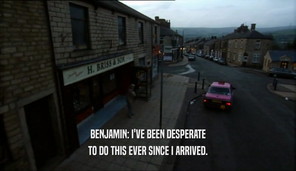 BENJAMIN: I'VE BEEN DESPERATE TO DO THIS EVER SINCE I ARRIVED. 