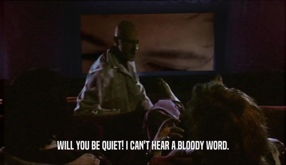 WILL YOU BE QUIET! I CAN'T HEAR A BLOODY WORD.  