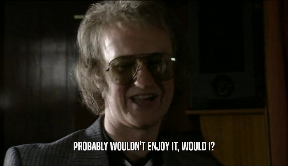 PROBABLY WOULDN'T ENJOY IT, WOULD I?  