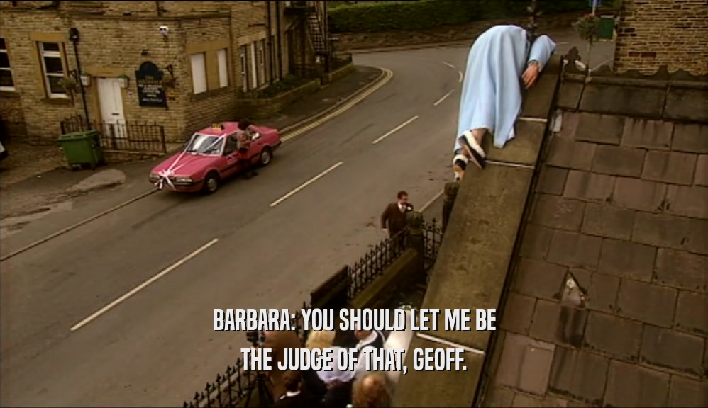 BARBARA: YOU SHOULD LET ME BE
 THE JUDGE OF THAT, GEOFF.
 