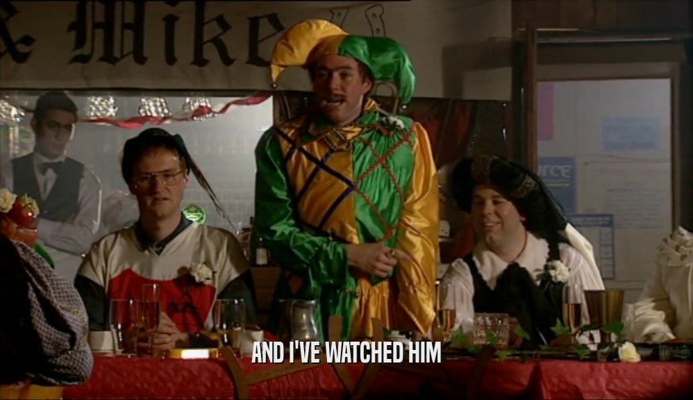 AND I'VE WATCHED HIM  